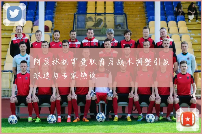 阿莫林执掌曼联首月战术调整引发球迷与专家热议